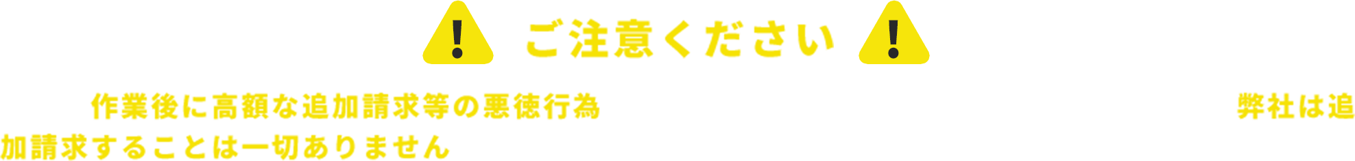 ！ご注意ください！近年、作業後に高額な追加請求等の悪徳行為を行う業者が増えています。お見積もり後に、弊社は追加請求することは一切ありませんのでご安心ください。