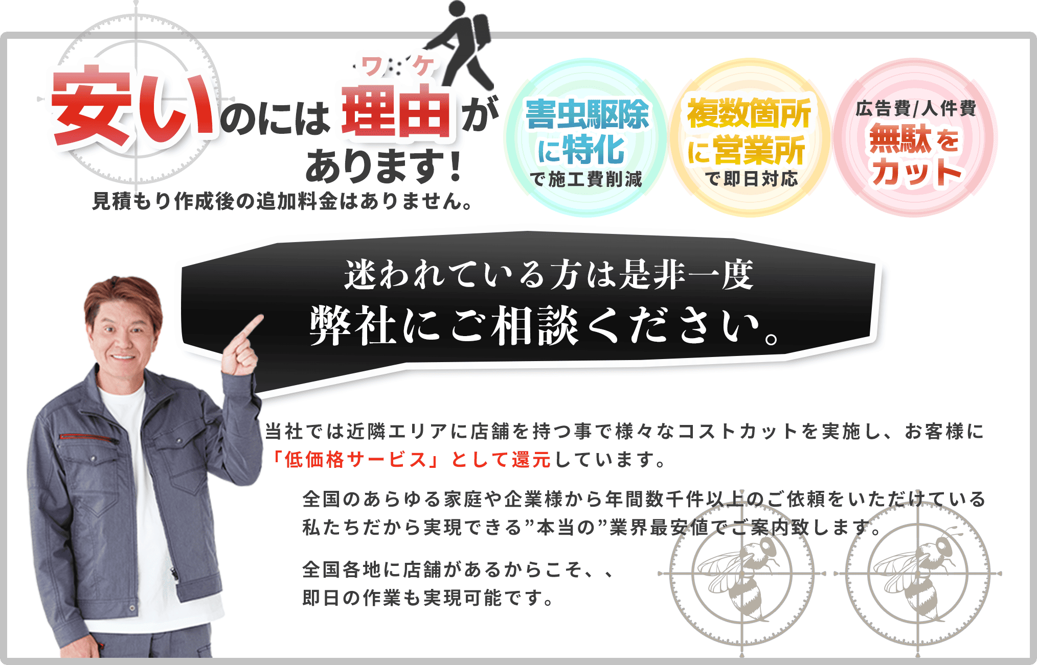 安いのには理由があります！見積もり作成後の追加料金はありません。ハチ駆除・害虫駆除に特化で施工費削減｜複数箇所に営業所で即日対応｜広告費｜人件費無駄をカット。迷われている方は是非一度弊社にご相談ください。
