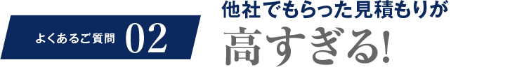 よくあるご質問02 他社でもらった見積もりが高すぎる!