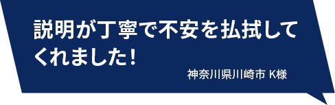 説明が丁寧で不安を払拭してくれました！ 神奈川県川崎市K様