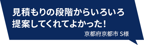 見積もりの段階からいろいろ提案してくれてよかった！ 京都府京都市S様
